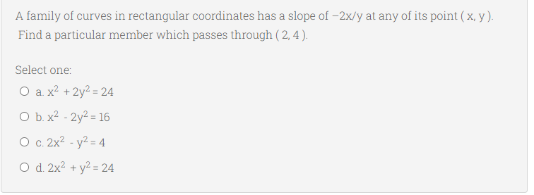 A family of curves in rectangular coordinates has a slope of -2x/y at any of its point (x, y ).
Find a particular member which passes through ( 2, 4 ).
Select one:
O a. x2 + 2y2 = 24
O b. x2 - 2y² = 16
O c. 2x2 - y2 = 4
O d. 2x2 + y² = 24
