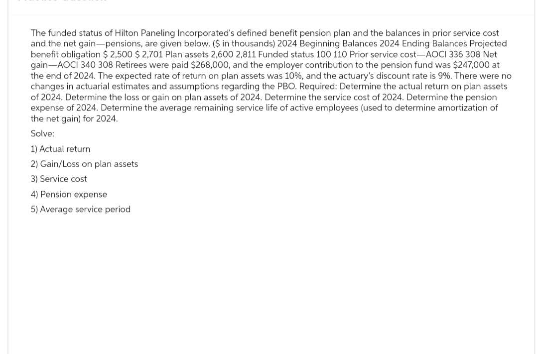 The funded status of Hilton Paneling Incorporated's defined benefit pension plan and the balances in prior service cost
and the net gain-pensions, are given below. ($ in thousands) 2024 Beginning Balances 2024 Ending Balances Projected
benefit obligation $ 2,500 $ 2,701 Plan assets 2,600 2,811 Funded status 100 110 Prior service cost-AOCI 336 308 Net
gain AOCI 340 308 Retirees were paid $268,000, and the employer contribution to the pension fund was $247,000 at
the end of 2024. The expected rate of return on plan assets was 10%, and the actuary's discount rate is 9%. There were no
changes in actuarial estimates and assumptions regarding the PBO. Required: Determine the actual return on plan assets
of 2024. Determine the loss or gain on plan assets of 2024. Determine the service cost of 2024. Determine the pension
expense of 2024. Determine the average remaining service life of active employees (used to determine amortization of
the net gain) for 2024.
Solve:
1) Actual return
2) Gain/Loss on plan assets
3) Service cost
4) Pension expense
5) Average service period.