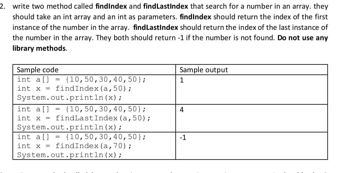 2. write two method called findIndex and findLastIndex that search for a number in an array. they
should take an int array and an int as parameters. findIndex should return the index of the first
instance of the number in the array. findLastIndex should return the index of the last instance of
the number in the array. They both should return -1 if the number is not found. Do not use any
library methods.
Sample code
int a[]
int x = findIndex(a,50);
Sample output
{10,50,30, 40,50};
1
System.out.println(x);
int a[]
int x = findLastIndex (a,50);
System.out.println(x);
int a[] = {10,50,30,40,50};
int x = findIndex(a,70);
{10,50,30,40,50};
4
-1
System.out.println(x);
