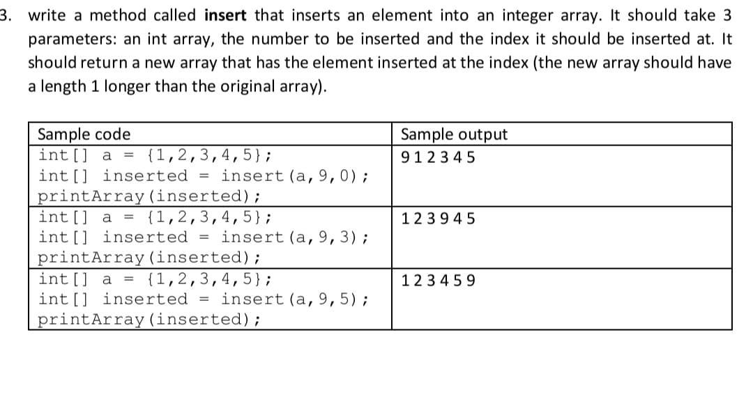 3. write a method called insert that inserts an element into an integer array. It should take 3
parameters: an int array, the number to be inserted and the index it should be inserted at. It
should return a new array that has the element inserted at the index (the new array should have
a length 1 longer than the original array).
Sample code
int [] a = {1,2,3,4, 5};
int[] inserted = insert (a,9,0);
printArray (inserted);
int[] a =
int[] inserted = insert(a,9,3);
printArray (inserted);
int[] a = {1,2,3,4,5};
int [] inserted = insert (a,9,5);
printArray(inserted);
Sample output
9123 4 5
{1,2,3,4,5};
123945
1234 59
