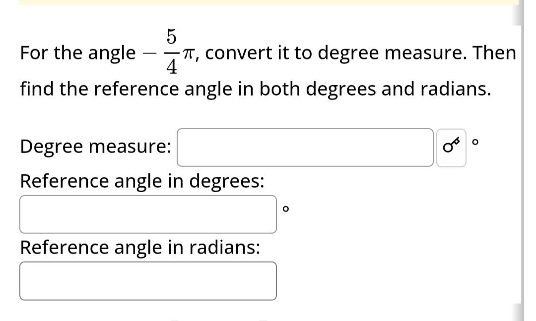 5
For the angle
-T, convert it to degree measure. Then
4
find the reference angle in both degrees and radians.
Degree measure:
Reference angle in degrees:
Reference angle in radians:
O
OB
O
