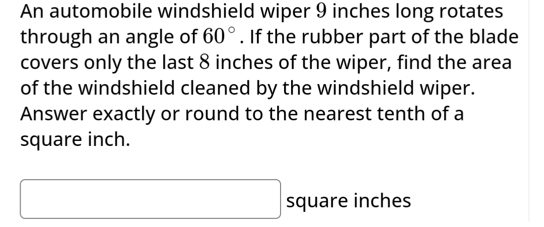 An automobile windshield wiper 9 inches long rotates
through an angle of 60°. If the rubber part of the blade
covers only the last 8 inches of the wiper, find the area
of the windshield cleaned by the windshield wiper.
Answer exactly or round to the nearest tenth of a
square inch.
square inches