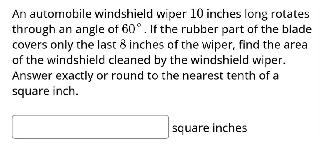 An automobile windshield wiper 10 inches long rotates
through an angle of 60°. If the rubber part of the blade
covers only the last 8 inches of the wiper, find the area
of the windshield cleaned by the windshield wiper.
Answer exactly or round to the nearest tenth of a
square inch.
square inches