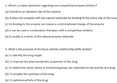 2. Which is a false statement regarding non-competitive enzyme inhibitor?
(a) It binds to an allosteric site of the enzyme
(b) It does not compete with the natural substrate for binding to the active site of the enzy
(c) Its binding to the enzyme can induce a conformational change of the enzyme
(d) It can be used in combination therapies with a competitive inhibitor
(e) It usually is a mimic of the natural enzyme substrate
3. What is the purpose of structure-activity-relationship (SAR) studies?
(a) To identify the drug target
(b) To improve the pharmacokinetic properties of the drug
(c) To determine which atoms or functional groups are important to the activity of a drug
(d) To simplify the synthesis of the drug
(e) To optimise activity of the drug
