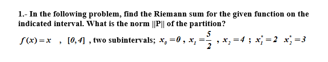 1.- In the following problem, find the Riemann sum for the given function on the
indicated interval. What is the norm ||P|| of the partition?
f(x) =x , [0,4] , two subintervals; x, =0, x,
5
, x, =4 ; x; =2 x =3
