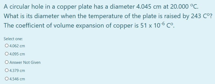 A circular hole in a copper plate has a diameter 4.045 cm at 20.000 °C.
What is its diameter when the temperature of the plate is raised by 243 C°?
The coefficient of volume expansion of copper is 51 x 10-6 C°.
Select one:
O 4.062 cm
O 4.095 cm
O Answer Not Given
O 4.379 cm
O 4.546 cm
