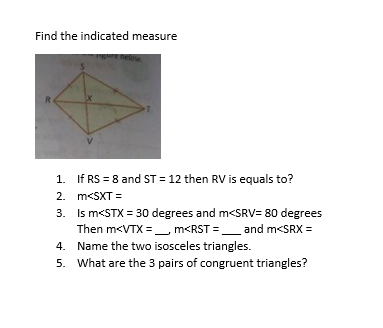 Find the indicated measure
R
1. If RS = 8 and ST = 12 then RV is equals to?
2. m<SXT =
3. Is m<STX = 30 degrees and m<SRV= 80 degrees
Then m<VTX =_ m<RST =_ and m<SRX =
4. Name the two isosceles triangles.
5. What are the 3 pairs of congruent triangles?
