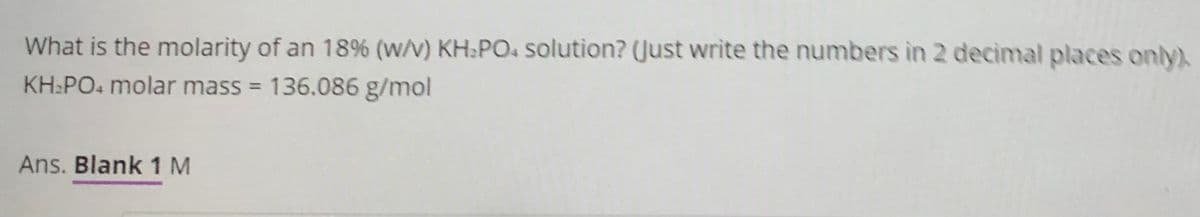 What is the molarity of an 18% (w/v) KH:PO. solution? (Just write the numbers in 2 decimal places only).
KH:PO. molar mass = 136.086 g/mol
%3D
Ans. Blank 1 M
