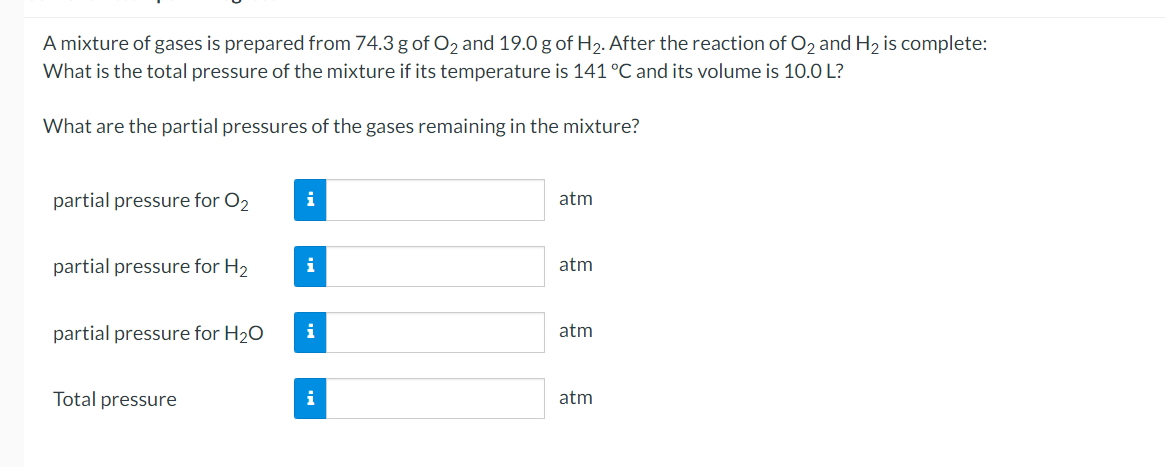 A mixture of gases is prepared from 74.3 g of O2 and 19.0 g of H2. After the reaction of O2 and H2 is complete:
What is the total pressure of the mixture if its temperature is 141 °C and its volume is 10.0 L?
What are the partial pressures of the gases remaining in the mixture?
partial pressure for O2
i
atm
partial pressure for H2
i
atm
partial pressure for H20
i
atm
Total pressure
i
atm
