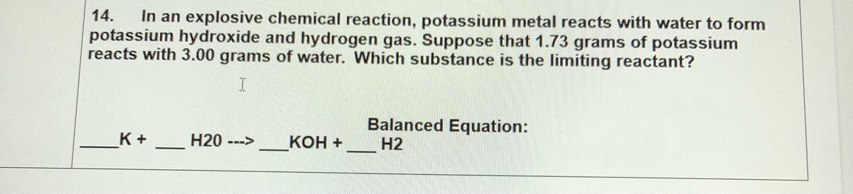 In an explosive chemical reaction, potassium metal reacts with water to form
potassium hydroxide and hydrogen gas. Suppose that 1.73 grams of potassium
reacts with 3.00 grams of water. Which substance is the limiting reactant?
14.
Balanced Equation:
K +
H20 --->
КОН +
H2
