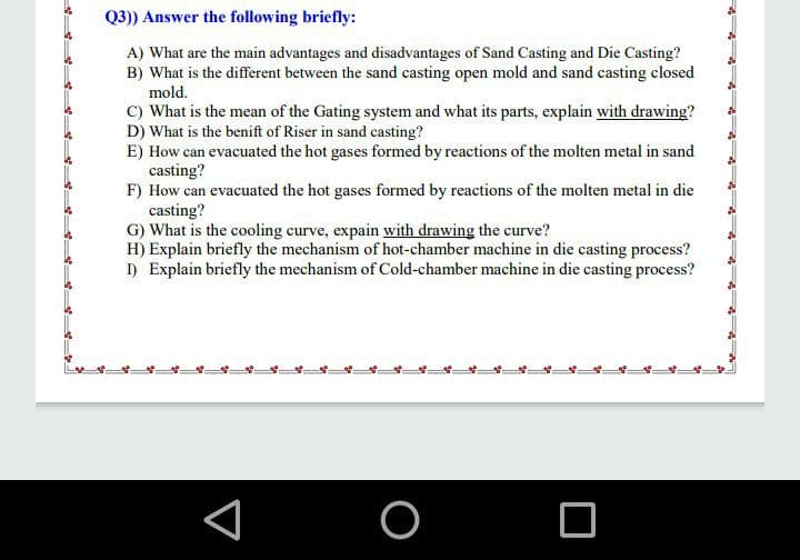 Q3)) Answer the following briefly:
A) What are the main advantages and disadvantages of Sand Casting and Die Casting?
B) What is the different between the sand casting open mold and sand casting closed
mold.
C) What is the mean of the Gating system and what its parts, explain with drawing?
D) What is the benift of Riser in sand casting?
E) How can evacuated the hot gases formed by reactions of the molten metal in sand
casting?
F) How can evacuated the hot gases formed by reactions of the molten metal in die
casting?
G) What is the cooling curve, expain with drawing the curve?
H) Explain briefly the mechanism of hot-chamber machine in die casting process?
I) Explain briefly the mechanism of Cold-chamber machine in die casting process?
O
