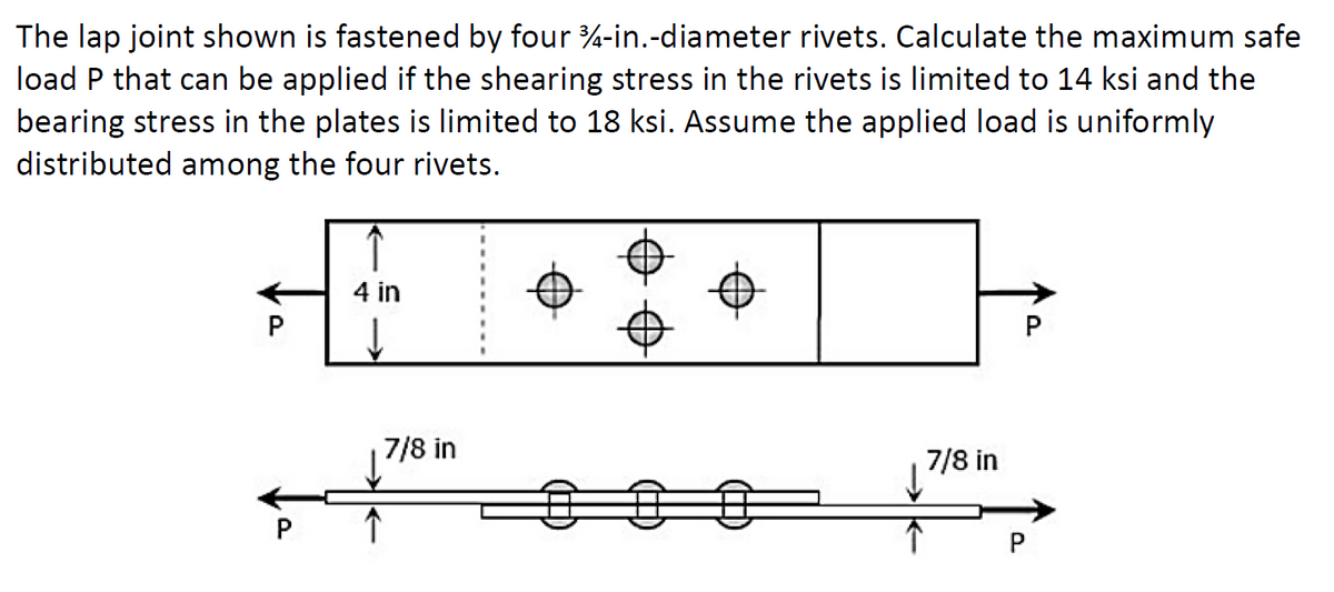 The lap joint shown is fastened by four 34-in.-diameter rivets. Calculate the maximum safe
load P that can be applied if the shearing stress in the rivets is limited to 14 ksi and the
bearing stress in the plates is limited to 18 ksi. Assume the applied load is uniformly
distributed among the four rivets.
4 in
↓
7/8 in
↓
7/8 in
P
P