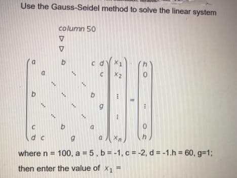 Use the Gauss-Seidel method to solve the linear system
column 50
b.
c d X1
a
X2
b
D.
d c
where n = 100, a = 5 , b = -1, c = -2, d = -1.h = 60, g%31;
then enter the value of x1 =
