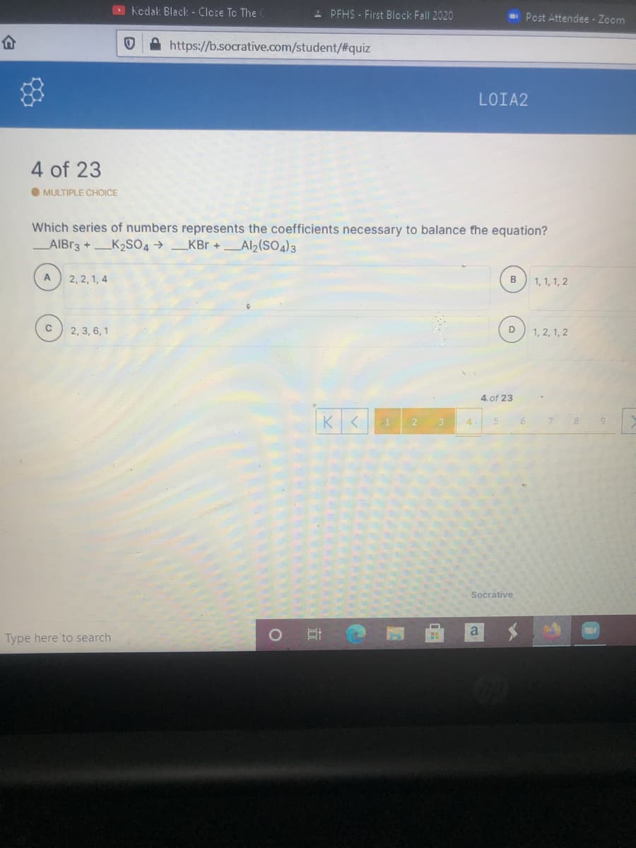 O Kodak: Black - Close To The
- PFHS - First Block Fall 2020
- Post Attendee - Zoom
A https://b.socrative.com/student/#quiz
LOIA2
4 of 23
O MULTIPLE CHOICE
Which series of numbers represents the coefficients necessary to balance the equation?
AIBR3 +K2SO4 → _KBr +Al2(SO4)3
2, 2, 1, 4
B
1, 1, 1, 2
2, 3, 6, 1
1, 2, 1, 2
4. of 23
3
4
8
Socrative
a
Type here to search
