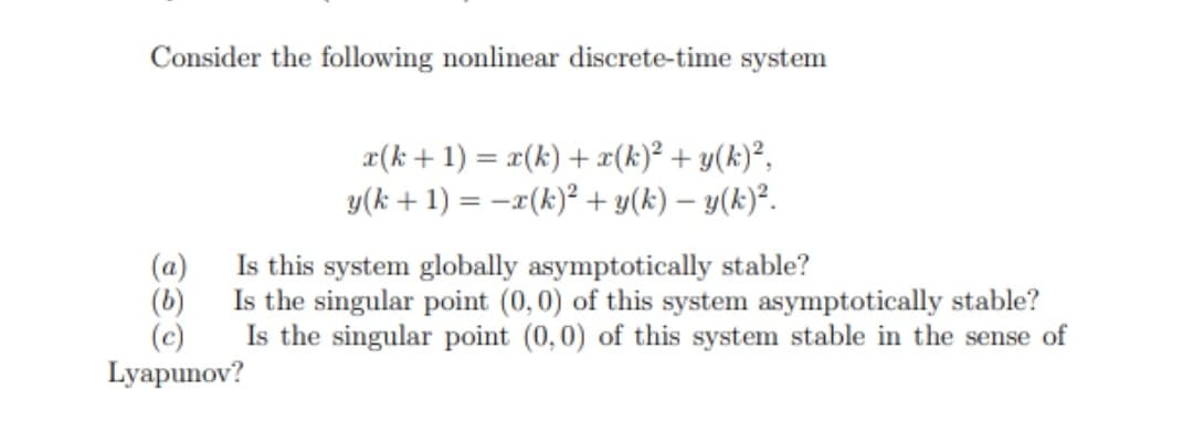 Consider the following nonlinear discrete-time system
x(k + 1) = x(k) + x(k)² + y(k)²,
y(k + 1) = -r(k)² + y(k) – y(k)².
(a)
Is this system globally asymptotically stable?
(b)
Is the singular point (0,0) of this system asymptotically stable?
Is the singular point (0,0) of this system stable in the sense of
(c)
Lyapunov?
