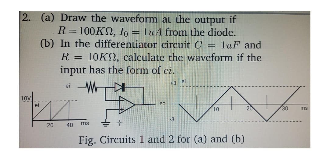 2. (a) Draw the waveform at the output if
R=100KN, Io = luA from the diode.
(b) In the differentiator circuit C
luF and
R = 10KN, calculate the waveform if the
input has the form of ei.
+3 ei
-W
ei
10v
eo
ei
10
20
30
ms
-3
20
40
ms
Fig. Circuits 1 and 2 for (a) and (b)
