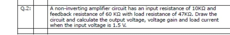 A non-inverting amplifier circuit has an input resistance of 10KQ and
feedback resistance of 60 K2 with load resistance of 47K2. Draw the
Q.2:
circuit and calculate the output voltage, voltage gain and load current
when the input voltage is 1.5 V.
