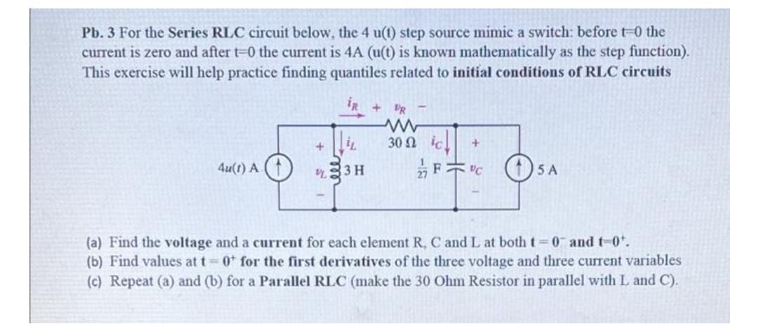 Pb. 3 For the Series RLC circuit below, the 4 u(t) step source mimic a Switch: before t-0 the
current is zero and after t-0 the current is 4A (u(t) is known mathematically as the step function).
This exercise will help practice finding quantiles related to initial conditions of RLC circuits
iR
+ IR -
30 Ω
4u(t) A
3 H
5 A
(a) Find the voltage and a current for each element R, C and L at both t 0 and t-0*.
(b) Find values at t 0 for the first derivatives of the three voltage and three current variables
(c) Repeat (a) and (b) for a Parallel RLC (make the 30 Ohm Resistor in parallel with L and C).
