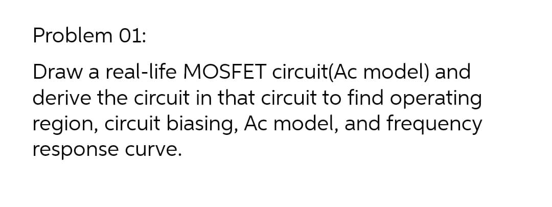 Problem 01:
Draw a real-life MOSFET circuit(Ac model) and
derive the circuit in that circuit to find operating
region, circuit biasing, Ac model, and frequency
response curve.
