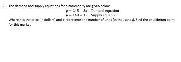 2. The demand and supply equations for a commodity are given below
p = 245 – 5x Demand equation
p = 149 + 3x Supply equation
Where p is the price (in dollars) and x represents the number of units (in thousands). Find the equilibrium point
for this market.
