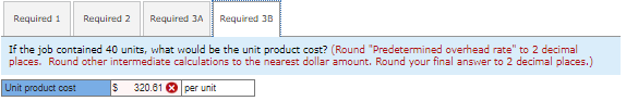 Required 1 Required 2 Required 3A
Required 3B
If the job contained 40 units, what would be the unit product cost? (Round "Predetermined overhead rate" to 2 decimal
places. Round other intermediate calculations to the nearest dollar amount. Round your final answer to 2 decimal places.)
Unit product cost
$ 320.61 Xper unit
