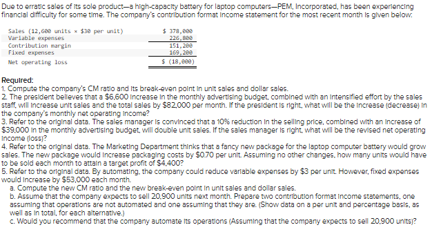 Due to erratic sales of its sole product-a high-capacity battery for laptop computers-PEM, Incorporated, has been experiencing
financial difficulty for some time. The company's contribution format income statement for the most recent month is given below.
Sales (12,600 units $30 per unit)
Variable expenses
$ 378,000
226,880
151,200
169,200
Contribution margin
Fixed expenses
Net operating loss
$ (18,000)
Required:
1. Compute the company's CM ratio and Its break-even point in unit sales and dollar sales.
2. The president believes that a $6,600 Increase in the monthly advertising budget, combined with an intensified effort by the sales
staff, will increase unit sales and the total sales by $82,000 per month. If the president is right, what will be the increase (decrease) in
the company's monthly net operating Income?
3. Refer to the original data. The sales manager is convinced that a 10% reduction in the selling price, combined with an increase of
$39,000 in the monthly advertising budget, will double unit sales. If the sales manager is right, what will be the revised net operating
Income (loss)?
4. Refer to the original data. The Marketing Department thinks that a fancy new package for the laptop computer battery would grow
sales. The new package would increase packaging costs by $0.70 per unit. Assuming no other changes, how many units would have
to be sold each month to attain a target profit of $4,400?
5. Refer to the original data. By automating, the company could reduce variable expenses by $3 per unit. However, fixed expenses
would increase by $53,000 each month.
a. Compute the new CM ratio and the new break-even point in unit sales and dollar sales.
b. Assume that the company expects to sell 20,900 units next month. Prepare two contribution format Income statements, one
assuming that operations are not automated and one assuming that they are. (Show data on a per unit and percentage basis, as
well as in total, for each alternative.)
c. Would you recommend that the company automate its operations (Assuming that the company expects to sell 20.900 units)?