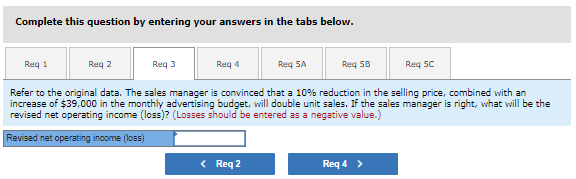 Complete this question by entering your answers in the tabs below.
Req 1
Req 2
Req 3
Req 4
Req 5A
Req 5B
Req SC
Refer to the original data. The sales manager is convinced that a 10% reduction in the selling price, combined with an
increase of $39,000 in the monthly advertising budget, will double unit sales. If the sales manager is right, what will be the
revised net operating income (loss)? (Losses should be entered as a negative value.)
Revised net operating income (loss)
< Req 2
Req 4 >