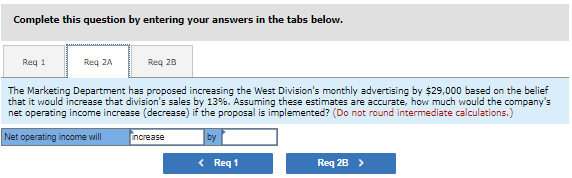 Complete this question by entering your answers in the tabs below.
Req 1
Req 2A
Req 2B
The Marketing Department has proposed increasing the West Division's monthly advertising by $29,000 based on the belief
that it would increase that division's sales by 13%. Assuming these estimates are accurate, how much would the company's
net operating income increase (decrease) if the proposal is implemented? (Do not round intermediate calculations.)
Net operating income will
increase
by
< Req 1
Req 2B >