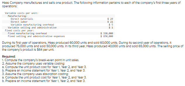 Haas Company manufactures and sells one product. The following information pertains to each of the company's first three years of
operations:
Variable costs per unit:
Manufacturing:
Direct materials
Direct labor
$ 29
Variable manufacturing overhead
$ 21
$5
$1
Variable selling and administrative
Fixed costs per year:
Fixed manufacturing overhead
$ 330,000
Fixed selling and administrative expenses
$ 150,000
During its first year of operations, Haas produced 60,000 units and sold 60,000 units. During its second year of operations, it
produced 75,000 units and sold 50,000 units. In Its third year, Haas produced 40,000 units and sold 65,000 units. The selling price of
the company's product is $64 per unit.
Required:
1. Compute the company's break-even point in unit sales.
2. Assume the company uses variable costing:
a. Compute the unit product cost for Year 1, Yea
and Year 3.
b. Prepare an Income statement for Year 1, Year 2, and Year 3.
3. Assume the company uses absorption costing:
a. Compute the unit product cost for Year 1, Year 2, and Year 3.
b. Prepare an Income statement for Year 1, Year 2, and Year 3.