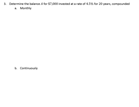3. Determine the balance A for $7,000 invested at a rate of 4.5% for 20 years, compounded
a. Monthly
b. Continuously
