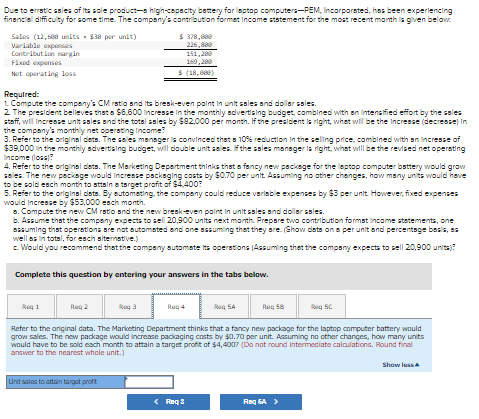 Due to erratic sales of its sole product-a high-capacity battery for laptop computers-PEM, Incorporated, has been experiencing
financial difficulty for some time. The company's contribution formaet Income statement for the most recent month is given below
Sales (12,600 units $30 per unit)
Variable expenses
Contribution margin
Fixed expenses
$ 378,000
226,800
151,280
160,200
Net operating loss
$ (18,000)
Required:
1. Compute the company's CM ratio and its break-even point in unit sales and dollar sales.
2. The president believes that a $6,600 Increase in the monthly advertising budget, combined with an intensified effort by the sales
staff, will increase unit sales and the total sales by $82,000 per month. If the president is right, what will be the Increase (decrease) in
the company's monthly net operating Income?
3. Refer to the original dets. The sales manager is convinced that a 10% reduction in the selling price, combined with an increase of
$39,000 in the monthly advertising budget, will double unit sales. If the sales manager is right, what will be the revised net operating
income (loss)?
4. Refer to the original dats. The Marketing Department thinks that a fancy new package for the laptop computer battery would grow
sales. The new package would increase packaging costs by $0.70 per unit. Assuming no other changes, how many units would have
to be sold each month to attain a target profit of $4,400?
5. Refer to the original dats. By automating, the company could reduce variable expenses by $3 per unit. However, fixed expenses
would increase by $53,000 each month.
a. Compute the new CM ratio and the new break-even point in unit sales and dollar sales.
b. Assume that the company expects to sell 20,900 units next month. Prepare two contribution format income statements, one
assuming that operations are not automated and one assuming that they are. (Show dists on a per unit and percentage basis, as
well as in total, for each alternative.)
c. Would you recommend that the company automate its operations (Assuming that the company expects to sell 20,900 units)?
Complete this question by entering your answers in the tabs below.
Reg 1
Rag 2
Req 3
Reg 4
Rag SA
Reg 58
SC
Refer to the original data. The Marketing Department thinks that a fancy new package for the laptop computer battery would
grow sales. The new package would increase packaging costs by $0.70 per unit. Assuming no other changes, how many units
would have to be sold each month to attain a target profit of $4,400? (Do not round intermediate calculations. Round final
answer to the nearest whole unit.)
Show less A
Unit sales to attain target profit
<Roq 3
Roq 6A >