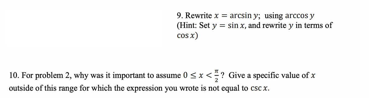 9. Rewrite x = arcsin y; using arccos y
(Hint: Set y = sin x, and rewrite y in terms of
cos x)
πT
2
10. For problem 2, why was it important to assume 0 < x < ? Give a specific value of x
outside of this range for which the expression you wrote is not equal to csc x.