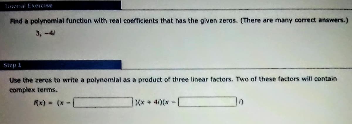 TuFOrnal ExerCIse
Find a polynomial function with real coefficlents that has the given zeros. (There are many correct answers.)
3,-41
Step 1
Use the zeros to write a polynomial as a product of three linear factors. Two of these factors will contain
complex terms.
(x) = (*-
