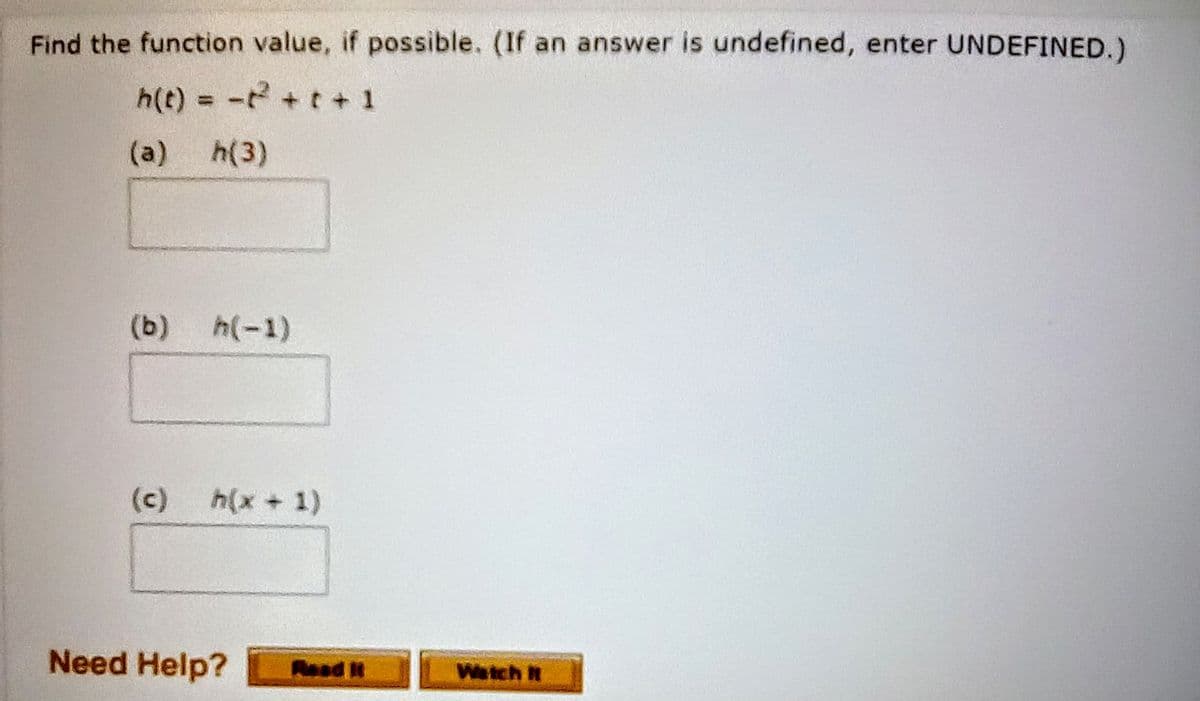 Find the function value, if possible. (If an answer is undefined, enter UNDEFINED.)
h(t) = - + t+ 1
(a)
h(3)
(b)
h(-1)
(c)
h(x +1)
Need Help?
Read t
Weich N
