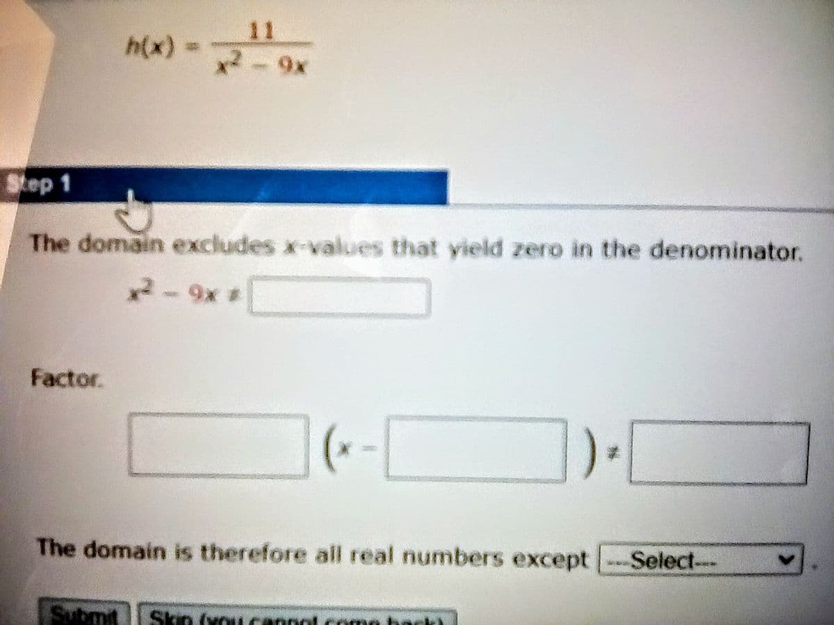 11
h(x) =
x2-9x
Step 1
The domain excludes x-values that yield zero in the denominator.
2-9x #
Factor.
The domain is therefore all real numbers except Select---
Submit
Skin (xo
