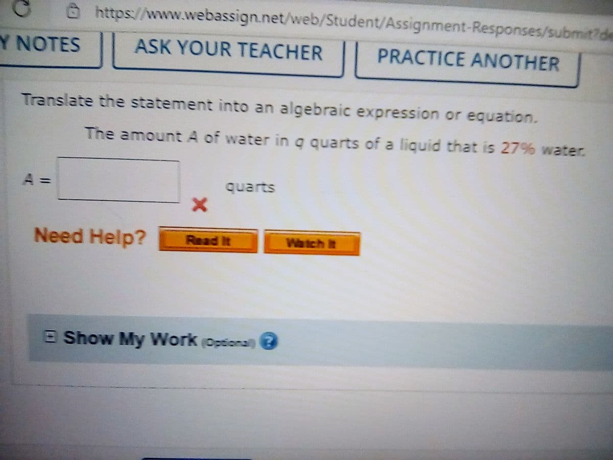 @https://www.webassign.net/web/Student/Assignment-Responses/submit?de
Y NOTES
ASK YOUR TEACHER
PRACTICE ANOTHER
Translate the statement into an algebraic expression or equation.
The amount A of water in q quarts of a liquid that is 27% water.
A =
quarts
Need Help?
Read It
Watch It
E Show My Work (Optionaln
