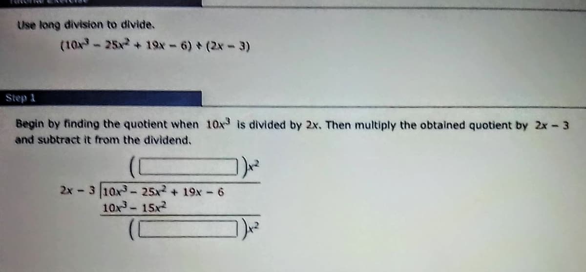 Use long division to divide.
(10x- 25x + 19x-6) (2x-3)
Step 1
Begin by finding the quotient when 10x is divided by 2x. Then multiply the obtained quotient by 2x 3
and subtract it from the dividend,
2x - 3 10x3-25x + 19x - 6
10x-15x2
