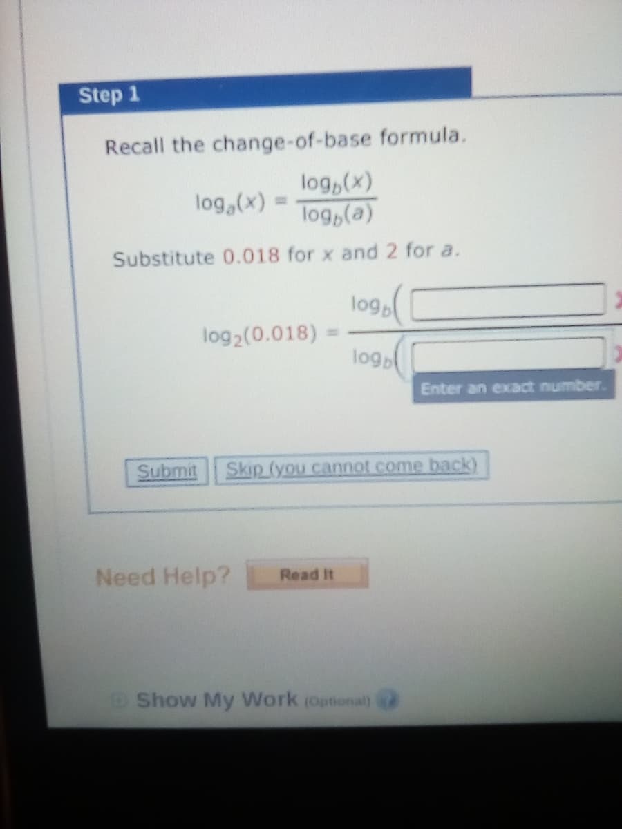 Step 1
Recall the change-of-base formula.
log,(x)
log,(a)
log,(x) =
Substitute 0.018 for x and 2 for a.
log
log2(0.018)
%3D
logo
Enter an exact number.
Submit
Skip (you cannot come back)
Need Help?
Read It
Show My Work (Optional)
