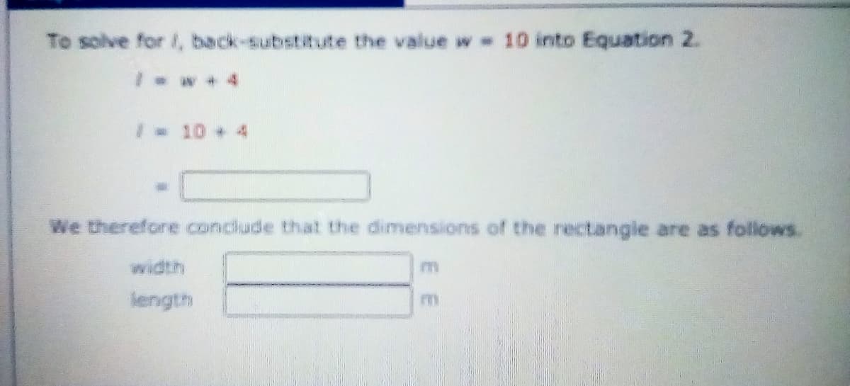 To solve for /, back-substitute the value w - 10 into Equation 2.
Iw + 4
I 10 + 4
We therefore conclude that the dimensions of the rectangie are as follows.
width
length
