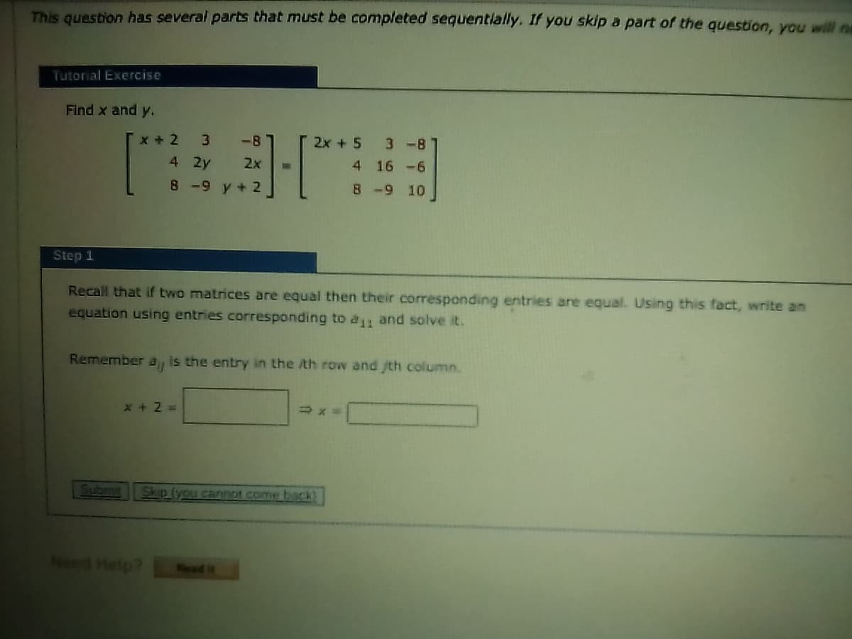 This question has several parts that must be completed sequentially. If you skip a part of the question, you will no
Tutorial Exercise
Find x and y.
X + 2
3.
-8
2x + 5
3 -8
4 2y
2x
4 16 -6
8-9 y+ 2
8-9 10
Step 1
Recall that if two matrices are equal then their corresponding entries are equal. Using this fact, write an
equation using entries corresponding to a1 and solve it.
Remember
is the entry in the /th row and th column.
X + 2 =
Subm
Skip (you cannot come back)
Need Help?
Read it
