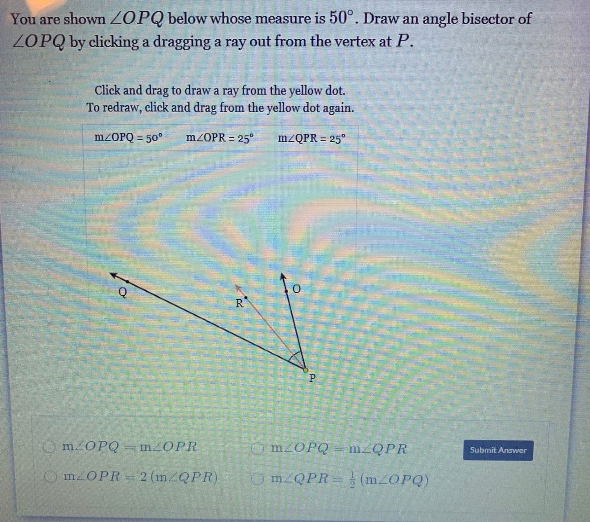 You are shown ZOPQ below whose measure is 50°. Draw an angle bisector of
ZOPQ by clicking a dragging a ray out from the vertex at P.
Click and drag to draw a ray from the yellow dot.
To redraw, click and drag from the yellow dot again.
M/OPQ = 50°
m/OPR = 25°
m/QPR = 25°
R.
O MZOPQ = m_OPR
O M2OPQ = m_QPR
Submit Answer
O M2OPR= 2 (m QPR)
O M2QPR = (M2OPQ)
