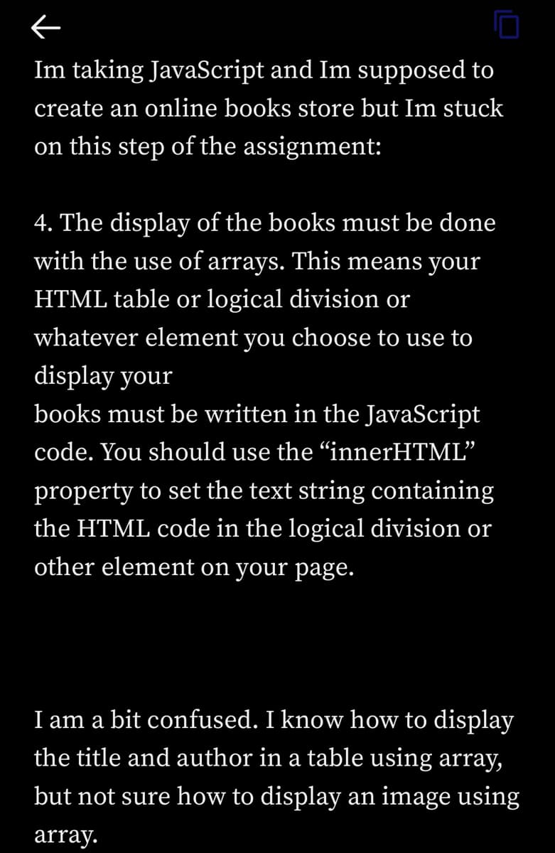 ←
Im taking JavaScript and Im supposed to
create an online books store but Im stuck
on this step of the assignment:
4. The display of the books must be done
with the use of arrays. This means your
HTML table or logical division or
whatever element you choose to use to
display your
books must be written in the JavaScript
code. You should use the "innerHTML"
property to set the text string containing
the HTML code in the logical division or
other element on your page.
I am a bit confused. I know how to display
the title and author in a table using array,
but not sure how to display an image using
array.