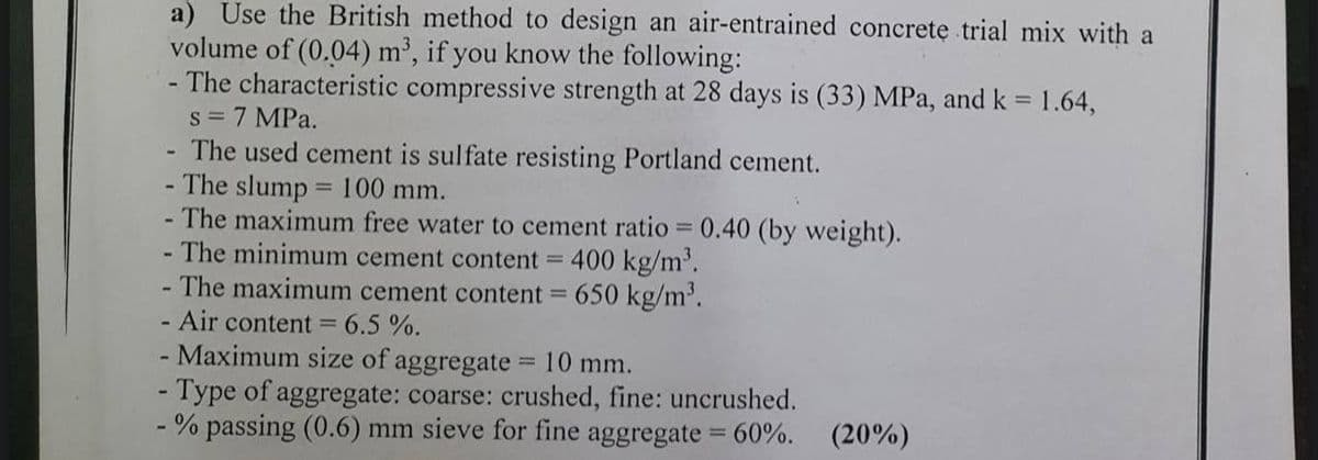 a) Use the British method to design an air-entrained concrete trial mix with a
volume of (0.04) m³, if you know the following:
- The characteristic compressive strength at 28 days is (33) MPa, and k = 1.64,
s = 7 MPa.
The used cement is sulfate resisting Portland cement.
The slump 100 mm.
- The maximum free water to cement ratio = 0.40 (by weight).
The minimum cement content = 400 kg/m'.
The maximum cement content =
%3D
650 kg/m'.
Air content =
6.5 %.
- Maximum size of aggregate = 10 mm.
- Type of aggregate: coarse: crushed, fine: uncrushed.
% passing (0.6) mm sieve for fine aggregate = 60%.
(20%)
