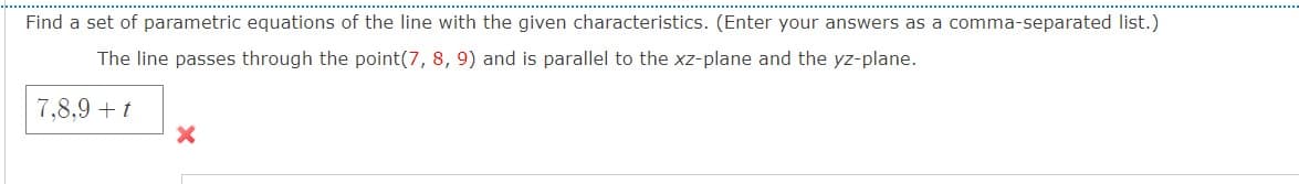 Find a set of parametric equations of the line with the given characteristics. (Enter your answers as a comma-separated list.)
The line passes through the point(7, 8, 9) and is parallel to the xz-plane and the yz-plane.
7,8,9 + t
