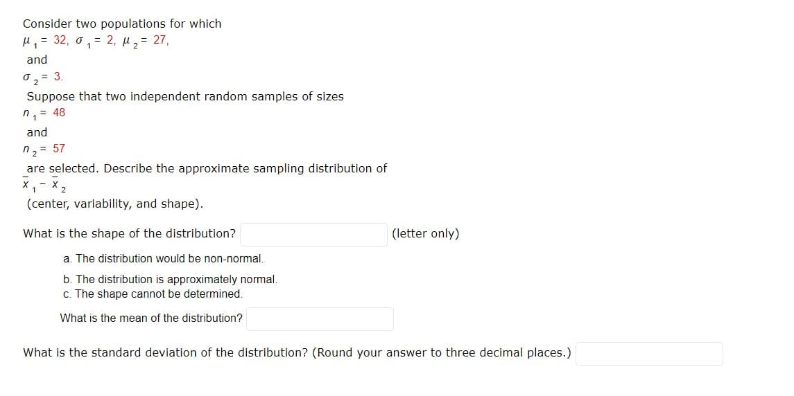 Consider two populations for which
H,= 32, o, = 2, µ2= 27,
and
0,= 3.
Suppose that two independent random samples of sizes
n,= 48
and
n, = 57
are selected. Describe the approximate sampling distribution of
X,- X 2
(center, variability, and shape).
What is the shape of the distribution?
(letter only)
a. The distribution would be non-normal.
b. The distribution is approximately normal.
c. The shape cannot be determined.
What is the mean of the distribution?
What is the standard deviation of the distribution? (Round your answer to three decimal places.)
