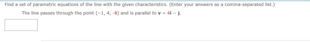 Find a set of parametric equations of the line with the given characteristics. (Enter your answers as a comma-separated list.)
The line passes through the point (-1, 4, -8) and is parallel to v = 4i - j.
