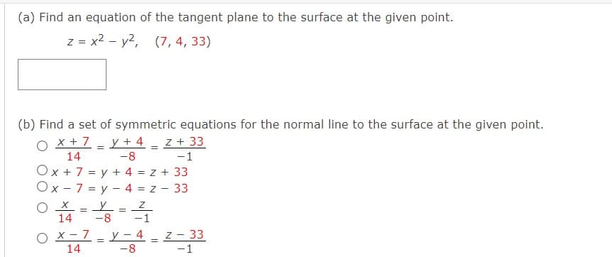 (a) Find an equation of the tangent plane to the surface at the given point.
z = x2 - y2, (7, 4, 33)
(b) Find a set of symmetric equations for the normal line to the surface at the given point.
O x + 7
14
y + 4 - z + 33
-1
-8
Ox + 7 = y + 4 = z + 33
Ox - 7 = y - 4 = z - 33
14
-8
-1
O x- 7
14
y - 4 - z - 33
-8
-1
