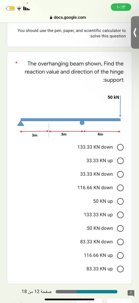 ۱۰:۱۲
III.
docs.google.com
You should use the pen, paper, and scientific calculator to
:solve this question
The overhanging beam shown, Find the
reaction value and direction of the hinge
:support
50 kN
3m
3m
صفحة 12 من 18
4m
133.33 KN down
33.33 KN up
33.33 KN down
116.66 KN down
50 KN up
133.33 KN up
50 KN down
83.33 KN down
116.66 KN up
83.33 KN up
(