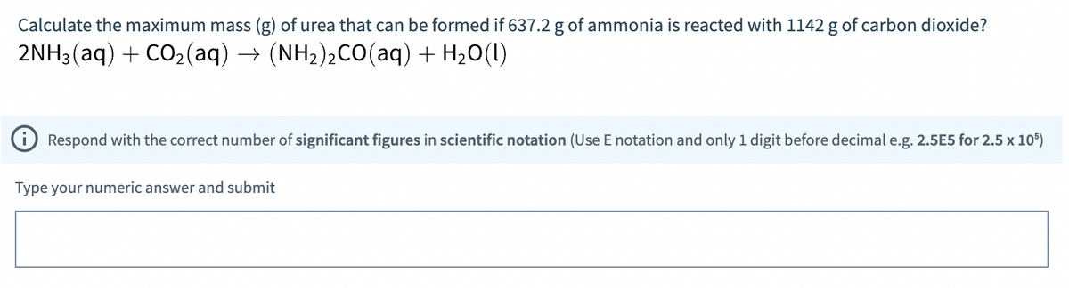 Calculate the maximum mass (g) of urea that can be formed if 637.2 g of ammonia is reacted with 1142 g of carbon dioxide?
2NH3(aq) + CO2(aq) → (NH2)2CO(aq) + H20(I)
O Respond with the correct number of significant figures in scientific notation (Use E notation and only 1 digit before decimal e.g. 2.5E5 for 2.5 x 105)
Type your numeric answer and submit
