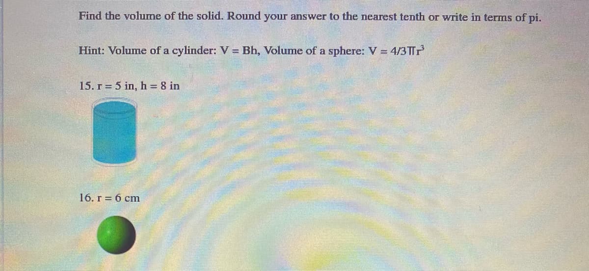 Find the volume of the solid. Round your answer to the nearest tenth or write in terms of pi.
Hint: Volume of a cylinder: V = Bh, Volume of a sphere: V = 4/3TTP
15. r = 5 in, h = 8 in
16. r = 6 cm
